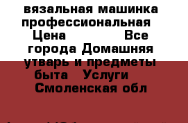 вязальная машинка профессиональная › Цена ­ 15 000 - Все города Домашняя утварь и предметы быта » Услуги   . Смоленская обл.